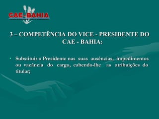 3 – COMPETÊNCIA DO VICE - PRESIDENTE DO
              CAE - BAHIA:

• Substituir o Presidente nas suas ausências, impedimentos
  ou vacância do cargo, cabendo-lhe as atribuições do
  titular;
 