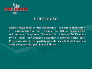 2- DEFINIÇÃO:

• Órgão colegiado de caráter deliberativo, de acompanhamento e
  de assessoramento ao Estado da Bahia, nas questões
  referentes ao Programa Nacional de Alimentação Escolar -
  PNAE, tendo por objetivo assegurar o controle social deste
  Programa, através da participação da sociedade civil local nas
  ações desenvolvidas pelo Poder Público.
 