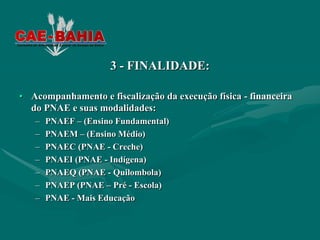 3 - FINALIDADE:

• Acompanhamento e fiscalização da execução física - financeira
  do PNAE e suas modalidades:
   –   PNAEF – (Ensino Fundamental)
   –   PNAEM – (Ensino Médio)
   –   PNAEC (PNAE - Creche)
   –   PNAEI (PNAE - Indígena)
   –   PNAEQ (PNAE - Quilombola)
   –   PNAEP (PNAE – Pré - Escola)
   –   PNAE - Mais Educação
 
