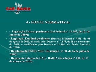 4 - FONTE NORMATIVA:

• - Legislação Federal pertinente (Lei Federal nº 11.947, de 16 de
  junho de 2009);
• - Legislação Estadual pertinente (Decreto Estadual nº 7.835, de 08
  de agosto de 2000, alterado pelo Decreto nº 7.875, de 28 de novembro
  de 2000, e modificado pelo Decreto nº 11.984, de 26 de fevereiro
  de 2010);
• - Resolução do FNDE/ MEC (Resolução nº 38, de 16 de julho de
  2009)
• - Regimento Interno do CAE - BAHIA (Resolução nº 001, de 17
  de março de 2010).
 