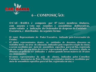 6 – COMPOSIÇÃO:
    O CAE – BAHIA é composto por 07 (sete) membros titulares,
    com assento e voto nas reuniões e assembléias deliberativas,
    sendo vedada a indicação do Ordenador de despesas da Entidade
    Executora, e distribuídos da seguinte forma:

•   01 (um) Representante do Poder Executivo, indicado pelo Governador do
    Estado;
•   02 (dois) representantes dentre as entidades de docentes, discentes ou
    trabalha dores na área de educação, indicados pelo respectivo órgão de classe,
    a serem escolhidos por meio de assembleia específica para tal fim, registrada
    em ata, sendo que um deles deverá ser representado pelos docentes e, ainda, os
    discentes só poderão ser indicados e eleitos quando forem maiores de 18 anos
    ou emancipados;
•   02 (dois) representantes de pais de alunos, indicados pelos Conselhos
    Escolares, Associações de Pais e Mestres ou entidades similares, escolhidos por
    meio de assembleia específica para tal fim, registrada em ata; e
 