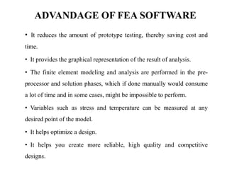 ADVANDAGE OF FEA SOFTWARE
• It reduces the amount of prototype testing, thereby saving cost and
time.
• It provides the graphical representation of the result of analysis.
• The finite element modeling and analysis are performed in the pre-
processor and solution phases, which if done manually would consume
a lot of time and in some cases, might be impossible to perform.
• Variables such as stress and temperature can be measured at any
desired point of the model.
• It helps optimize a design.
• It helps you create more reliable, high quality and competitive
designs.
 