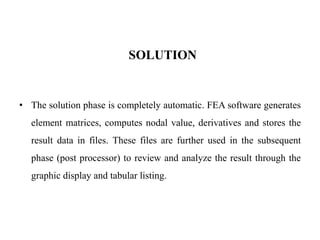 SOLUTION
• The solution phase is completely automatic. FEA software generates
element matrices, computes nodal value, derivatives and stores the
result data in files. These files are further used in the subsequent
phase (post processor) to review and analyze the result through the
graphic display and tabular listing.
 
