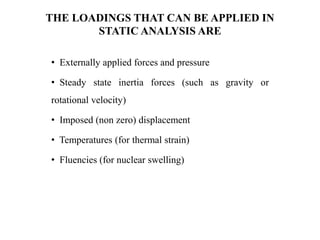 THE LOADINGS THAT CAN BE APPLIED IN
STATIC ANALYSIS ARE
• Externally applied forces and pressure
• Steady state inertia forces (such as gravity or
rotational velocity)
• Imposed (non zero) displacement
• Temperatures (for thermal strain)
• Fluencies (for nuclear swelling)
 