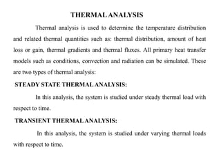 THERMALANALYSIS
Thermal analysis is used to determine the temperature distribution
and related thermal quantities such as: thermal distribution, amount of heat
loss or gain, thermal gradients and thermal fluxes. All primary heat transfer
models such as conditions, convection and radiation can be simulated. These
are two types of thermal analysis:
STEADY STATE THERMALANALYSIS:
In this analysis, the system is studied under steady thermal load with
respect to time.
TRANSIENT THERMALANALYSIS:
In this analysis, the system is studied under varying thermal loads
with respect to time.
 