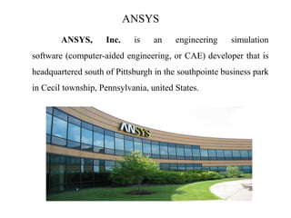 ANSYS
ANSYS, Inc. is an engineering simulation
software (computer-aided engineering, or CAE) developer that is
headquartered south of Pittsburgh in the southpointe business park
in Cecil township, Pennsylvania, united States.
 