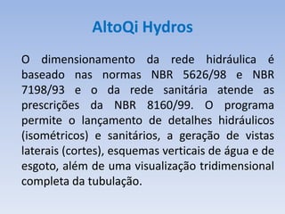 AltoQi Hydros
O dimensionamento da rede hidráulica é
baseado nas normas NBR 5626/98 e NBR
7198/93 e o da rede sanitária atende as
prescrições da NBR 8160/99. O programa
permite o lançamento de detalhes hidráulicos
(isométricos) e sanitários, a geração de vistas
laterais (cortes), esquemas verticais de água e de
esgoto, além de uma visualização tridimensional
completa da tubulação.
 