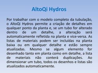 AltoQi Hydros
Por trabalhar com o modelo completo da tubulação,
o AltoQi Hydros permite a criação de detalhes em
qualquer ponto da planta e, se um tubo for alterado
dentro de um detalhe, a alteração será
automaticamente refletida na planta e vice-versa. As
listas de materiais podem ser incluídas na planta
baixa ou em qualquer detalhe e estão sempre
atualizadas. Mesmo se algum elemento for
desenhado tanto em planta como em detalhe, a lista
de materiais não conterá duplicações. Ao
dimensionar um tubo, todos os desenhos e listas são
atualizados automaticamente.
 