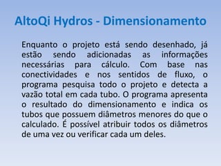 AltoQi Hydros - Dimensionamento
 Enquanto o projeto está sendo desenhado, já
 estão sendo adicionadas as informações
 necessárias para cálculo. Com base nas
 conectividades e nos sentidos de fluxo, o
 programa pesquisa todo o projeto e detecta a
 vazão total em cada tubo. O programa apresenta
 o resultado do dimensionamento e indica os
 tubos que possuem diâmetros menores do que o
 calculado. É possível atribuir todos os diâmetros
 de uma vez ou verificar cada um deles.
 