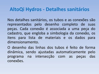AltoQi Hydros - Detalhes sanitários
Nos detalhes sanitários, os tubos e as conexões são
representados pelo desenho completo de suas
peças. Cada conexão é associada a uma peça do
cadastro, que engloba a simbologia da conexão, os
itens para lista de materiais e os dados para
dimensionamento.
O desenho das linhas dos tubos é feito de forma
dinâmica, sendo ajustadas automaticamente pelo
programa na intersecção com as peças das
conexões.
 