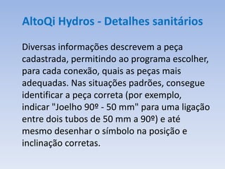 AltoQi Hydros - Detalhes sanitários
Diversas informações descrevem a peça
cadastrada, permitindo ao programa escolher,
para cada conexão, quais as peças mais
adequadas. Nas situações padrões, consegue
identificar a peça correta (por exemplo,
indicar "Joelho 90º - 50 mm" para uma ligação
entre dois tubos de 50 mm a 90º) e até
mesmo desenhar o símbolo na posição e
inclinação corretas.
 