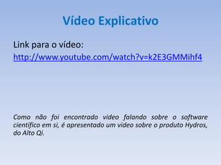 Vídeo Explicativo
Link para o vídeo:
http://www.youtube.com/watch?v=k2E3GMMihf4




Como não foi encontrado video falando sobre o software
científico em si, é apresentado um video sobre o produto Hydros,
do Alto Qi.
 
