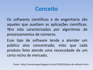 Conceito
Os softwares científicos e de engenharia são
aqueles que auxiliam as aplicações científicas.
Têm sido caracterizados por algoritmos de
processamentos de números.
Esse tipo de software tende a atender um
público alvo concentrado, visto que cada
produto feito atende uma necessidade de um
certo nicho de mercado.

   Fonte: <http://nocoesengsw.blogspot.com.br/2010/03/tipos-de-software.html>
 