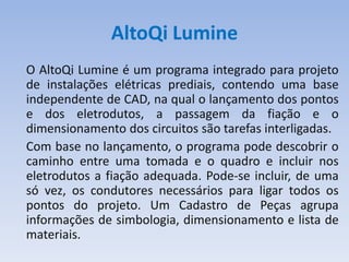 AltoQi Lumine
O AltoQi Lumine é um programa integrado para projeto
de instalações elétricas prediais, contendo uma base
independente de CAD, na qual o lançamento dos pontos
e dos eletrodutos, a passagem da fiação e o
dimensionamento dos circuitos são tarefas interligadas.
Com base no lançamento, o programa pode descobrir o
caminho entre uma tomada e o quadro e incluir nos
eletrodutos a fiação adequada. Pode-se incluir, de uma
só vez, os condutores necessários para ligar todos os
pontos do projeto. Um Cadastro de Peças agrupa
informações de simbologia, dimensionamento e lista de
materiais.
 