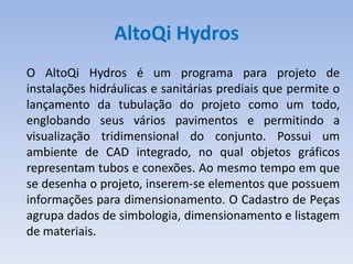 AltoQi Hydros
O AltoQi Hydros é um programa para projeto de
instalações hidráulicas e sanitárias prediais que permite o
lançamento da tubulação do projeto como um todo,
englobando seus vários pavimentos e permitindo a
visualização tridimensional do conjunto. Possui um
ambiente de CAD integrado, no qual objetos gráficos
representam tubos e conexões. Ao mesmo tempo em que
se desenha o projeto, inserem-se elementos que possuem
informações para dimensionamento. O Cadastro de Peças
agrupa dados de simbologia, dimensionamento e listagem
de materiais.
 