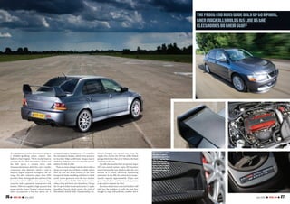 26 I TOTAL EVO I July 2007 27July 2007 I TOTAL EVO I
drivingexperience,ratherthanconcentratingon
a headline-grabbing power output,” says
Ralliart’s Paul Brigden. “We’ve worked hard to
optimise the FQ-360’s driveability.” To that end
the MR sports a revised turbo with
titanium/aluminium alloy fins and a smaller
compressor inlet diameter, which is said to
improve engine response throughout the rev
range. Fat alloy induction pipes from HKS
provide a freer-flowing path into and out of the
intercooler (which still has water-spray cooling,
complete with a gimmicky manual over-ride
button). HKS also supplies a high-pressure fuel
pump and the ‘Super Dragger’ exhaust system
which incorporates a low-loss sports cat. A
remapped engine-management ECU completes
the mechanical changes, which boost power to
no less than 366ps at 6887rpm. Torque rises to
363lb ft at 3200rpm,even more than the special-
edition FQ-400 of 2004.
There are more changes outside, but it takes a
sharp eye to spot most of them.A subtle carbon
fibre lip now sits at the bottom of the front
bumper/airintakemoulding,andthere’sa‘shark
tooth’ vortex generator over the rear window
(carried over from the FQ-400) which is said to
reduce drag and boost rear downforce. Out go
the10-spokeEnkeiwheelsandincome11-spoke
Speedline Turinis which mimic the style of
Mitsubishi’s British Rally Championship cars.
Bilstein dampers are carried over from the
regular Evo IX, but the MR has stiffer Eibach
springswhichlowerthecarby10mmatthefront
and 5mm at the rear.
The MR also benefits from an uprated‘Super
AYC’ yaw control system. Super AYC transfers
torque between the rear wheels to alter the car’s
attitude in a corner, effectively minimizing
understeer. In the MR, the system has a torque-
transfer capacity approximately 10 per cent
greaterthanbefore–andtheretunedsuspension
is also said to improve its effect.
Evos have always been criticized for their stiff
ride, but the problem is really the way they
struggle to cope with potholes, cambers and
Thefrontendrunswideonlyuptoapoint,
thenmagicallyholdsitslineasthe
electronicsdotheirstuff
Thisspaceforacaption
Thisspaceaspacea
captionThisspacefora
ThisforacaptionThis
spaceacaptionThis
spaceforacaptionThis
spaceaspaceacaption
ThisspaceforaThisfor
acaptionThisspacea
caption
>>
 