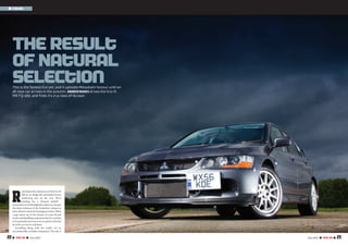 22 I TOTAL EVO I July 2007 23July 2007 I TOTAL EVO I
I Feature
The Result
of Natural
SelectionThis is the fastest Evo yet, and it upholds Mitsubishi honour until an
all-new car arrives in the autumn. ANDREWNOAKES drives the Evo IX
MR FQ-360, and finds it’s in a class of its own.
R
ain batters the windscreen of the Evo IX
MR as we dodge the articulated lorries
lumbering east on the A14. We’re
heading for a disused airfield -
somewhereinCambridgeshirewherewecangive
this final evolution of the Evolution a chance to
showwhatit’smadeof,butprogressisslow.When
a gap opens up in the stream of coast-bound
trucksanddawdlingcommuterstheEvocanhint
at its potential,but even a car as quick as this has
its work cut out in rush hour.
Trundling along with the traffic, it’s an
uncomfortable,irritablecompanion.Theride >>
 
