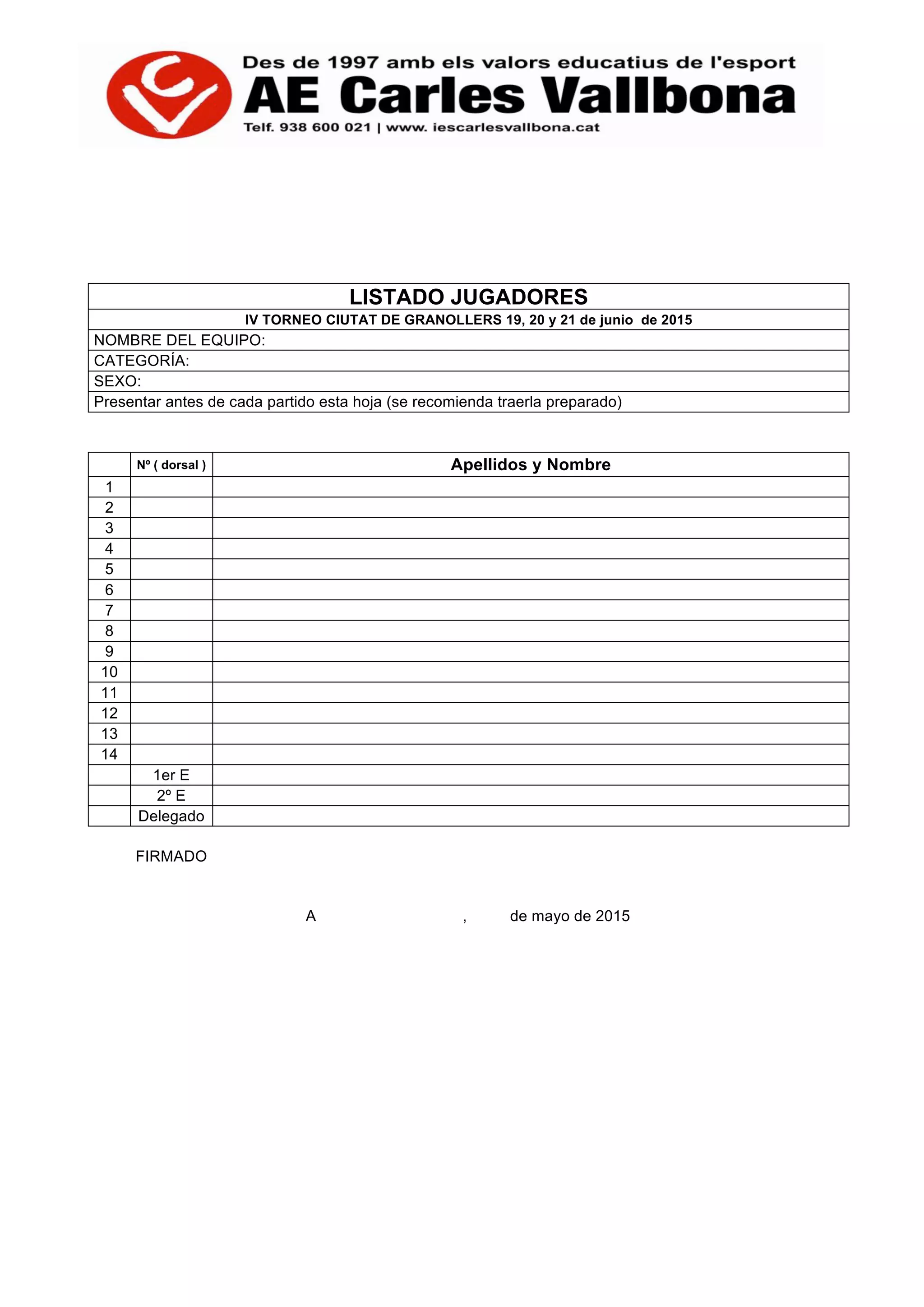  
	
  
LISTADO JUGADORES
IV TORNEO CIUTAT DE GRANOLLERS 19, 20 y 21 de junio de 2015
NOMBRE DEL EQUIPO:
CATEGORÍA:
SEXO:
Presentar antes de cada partido esta hoja (se recomienda traerla preparado)
Nº ( dorsal ) Apellidos y Nombre
1
2
3
4
5
6
7
8
9
10
11
12
13
14
1er E
2º E
Delegado
FIRMADO
A , de mayo de 2015
	
  
	
  
	
  
	
  
	
  
	
  
	
  
	
  
	
  
	
  
	
  
	
  
	
  
	
  
	
  
 