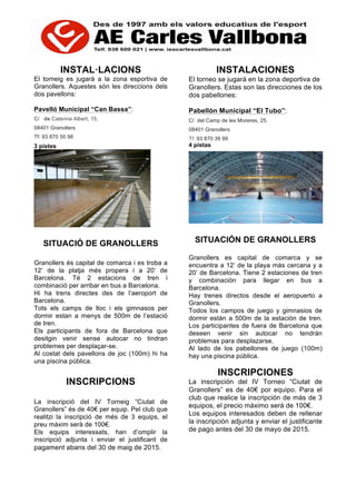 INSTAL·LACIONS
El torneig es jugarà a la zona esportiva de
Granollers. Aquestes són les direccions dels
dos pavellons:
Pavelló Municipal “Can Bassa”:
C/ de Caterina Albert, 15.
08401 Granollers
Tf: 93 870 50 98
3 pistes
SITUACIÓ DE GRANOLLERS
Granollers és capital de comarca i es troba a
12’ de la platja més propera i a 20’ de
Barcelona. Té 2 estacions de tren i
combinació per arribar en bus a Barcelona.
Hi ha trens directes des de l’aeroport de
Barcelona.
Tots els camps de lloc i els gimnasos per
dormir estan a menys de 500m de l’estació
de tren.
Els participants de fora de Barcelona que
desitgin venir sense autocar no tindran
problemes per desplaçar-se.
Al costat dels pavellons de joc (100m) hi ha
una piscina pública.
INSCRIPCIONS
La inscripció del IV Torneig “Ciutat de
Granollers” és de 40€ per equip. Pel club que
realitzi la inscripció de més de 3 equips, el
preu màxim serà de 100€.
Els equips interessats, han d’omplir la
inscripció adjunta i enviar el justificant de
pagament abans del 30 de maig de 2015.
INSTALACIONES
El torneo se jugará en la zona deportiva de
Granollers. Estas son las direcciones de los
dos pabellones:
Pabellón Municipal “El Tubo”:
C/ del Camp de les Moreres, 25.
08401 Granollers
Tf: 93 870 39 99
4 pistas
SITUACIÓN DE GRANOLLERS
Granollers es capital de comarca y se
encuentra a 12’ de la playa más cercana y a
20’ de Barcelona. Tiene 2 estaciones de tren
y combinación para llegar en bus a
Barcelona.
Hay trenes directos desde el aeropuerto a
Granollers.
Todos los campos de juego y gimnasios de
dormir están a 500m de la estación de tren.
Los participantes de fuera de Barcelona que
deseen venir sin autocar no tendrán
problemas para desplazarse.
Al lado de los pabellones de juego (100m)
hay una piscina pública.
INSCRIPCIONES
La inscripción del IV Torneo “Ciutat de
Granollers” es de 40€ por equipo. Para el
club que realice la inscripción de más de 3
equipos, el precio máximo será de 100€.
Los equipos interesados deben de rellenar
la inscripción adjunta y enviar el justificante
de pago antes del 30 de mayo de 2015.
 