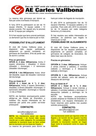 La reserva dels gimnasos per dormir es
farà per ordre d’arribada d’inscripció.
A l’any 2014 la participació va ser de 15
equips infantils, 12 equips cadets i 12
equips juvenils. Per aquest any la previsió
és de 12 equips per categoria.
Si hi han equips que teniu previst participar,
us demanem que feu la reserva per e-mail.
POSSIBILITAT D’ALLOTJAMENT
El club AE Carles Vallbona posa, a
disposició dels equips participants,
allotjament en pensió complerta, en
gimnasos de Granollers. S’ha de portar sac
de dormir o similar.
Preu en gimnasos:
OPCIÓ A. 2 dies: 60€/persona. Inclou 2
sopars (divendres i dissabte), 2 dinars
(dissabte i diumenge) i 2 esmorzars
(dissabte i diumenge).
OPCIÓ B. 1 dia 30€/persona. Inclou dinar
del dissabte, sopar del dissabte i esmorzar
del diumenge.
Preu en Hotel de 4*
OPCIÓ C ( Hotel de 4 *). 2 dies:
92€/persona. Inclou 2 sopars (divendres i
dissabte), 2 dinars (dissabte i diumenge) i 2
esmorzars (dissabte i diumenge) a l’escola
i 2 nits a l’Hotel.
NOTA: els familiars acompanyants poden
allotjar-se als Hotels de Granollers o
rodalies. Els equips interessats en fer
reserves per pares ens poden sol·licitar
pressupost.
CONTACTE:
aecvallbona@gmail.com
Telf: 649865954
NOTA: les inscripcions seran per rigorós
ordre d’arribada i en funció dels equips
inscrits per a cada categoria. Es considerarà
realitzada la inscripció quan es facin arribar
tant la inscripció com la còpia de l’ingrés. /
La reserva de gimnasios para dormir se
hará por orden de llegada de inscripción.
El año 2014 la participación fue de 15
equipos infantiles, 12 equipos cadetes y 12
juveniles. Para este año 2014 la previsión
es de 12 equipos por cada categoria
femenina y 6 masculina.
Si hay equipos que estáis interesados en
participar, os pedimos que hagáis la
reserva por e-mail.
POSIBILIDAD DE ALOJAMIENTO
El club AE Carles Vallbona pone, a
disposición de los equipos participantes,
alojamiento en pensión completa, en
gimnasios de colegios de Granollers. Se
debe traer saco de dormir.
Precios en gimnasios:
OPCIÓN A. 2 días: 60€/persona. Incluye:
2 cenas (viernes y sábado), 2 comidas
(sábado y domingo) y 2 desayunos
(sábado y domingo).
OPCIÓN B. 1 día: 30€/persona. Incluye
comida del sábado, cena del sábado y
desayuno del domingo
Preu en Hotel de 4*
OPCIÓ C ( Hotel de 4 *). 2 dias:
92€/persona. Incluye 2 cenas (viernes y
sábado), 2 comidas (sábado y domingo) i 2
desayunos (sábado y domingo) en la
escuela.
NOTA: los familiares acompañantes
pueden alojarse en Hoteles de Granollers o
alrededores. Los equipos interesados en
hacer reservas para padres nos pueden
solicitar presupuesto.
CONTACTO:
aecvallbona@gmail.com
Telf: 64986595
Las inscripciones serán por riguroso orden de
llegada y en función de los equipos inscritos
para cada categoría. Se considerará
realizada la inscripción cuando se hagan
llegar tanto la inscripción como la copia del
ingresso.
 