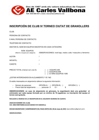 INSCRIPCIÓN DE CLUB IV TORNEO CIUTAT DE GRANOLLERS
CLUB:
PERSONA DE CONTACTO:
E-MAIL PERSONA DE CONTACTO:
TELÉFONO DE CONTACTO:
ANOTAR EL NÚM DE EQUIPOS INSCRITOS EN CADA CATEGORÍA:
NÚM. EQUIPOS
(Máximo 2 equipos por categoría) /OBSERVACIONES: nivel bajo, medio o alto / masculino o femenino
ALEVÍN /
INFANTIL: /
CADETE: /
PRECIO TOTAL (marcar con una X): ( ) 1 EQUIPO 40€
( ) 2 EQUIPOS 80€
( ) 3 O MÁS EQUIPOS 100€
¿ESTÁIS INTERESADOS EN ALOJAMIENTO ? SÍ / NO
Si estáis interesados en alojamiento rellenar la siguiente información:
− Número de personas: OPCIÓN A ( ) OPCIÓN B ( ) OPCIÓN C ( )
− Precio total del alojamiento: ……… personas X € = €
OBSERVACIONES: en caso de alojamiento en gimnasio, la organització darà una gratuidad al
entrenador por cada equipo formado por un mínimo de 10 jugadoras. La inscripción del equipo al
torneo serà gratuita.
REALIZAR	
  EL	
  INGRESO	
  DE	
  LA	
  INSCRIPCION	
  EN	
  EL	
  SIGUIENTE	
  NUMERO	
  DE	
  CUENTA:	
  
	
  
(INDICAR	
  NOMBRE	
  DEL	
  CLUB)	
  
CCC:	
  00817089760001161224	
  (BANCO	
  DE	
  SABADELL)	
  
	
  
ENVIAR	
  INSCRIPCION	
  Y	
  COMPROBANTE	
  DEL	
  PAGO	
  ANTES	
  DEL	
  30	
  de	
  mayo	
  de	
  2015	
  	
  (aecvallbona@gmail.com)	
  
	
  
OBSERVACIONES:	
  
	
  
	
  
	
  
	
  
	
  
	
  
	
  
 