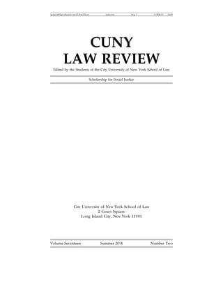 jciprod01productnccny17-2tit172.txt unknown Seq: 1 11-FEB-15 16:09
CUNY
LAW REVIEW
Edited by the Students of the City University of New York School of Law
Scholarship for Social Justice
City University of New York School of Law
2 Court Square
Long Island City, New York 11101
Volume Seventeen Summer 2014 Number Two
 