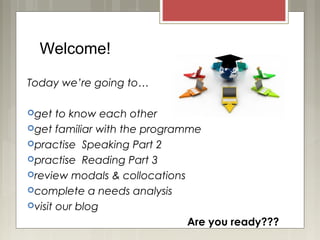 Welcome!
Today we’re going to…
get to know each other
get familiar with the programme
practise Speaking Part 2
practise Reading Part 3
review modals & collocations
complete a needs analysis
visit our blog
Are you ready???
 