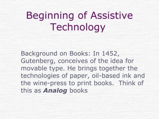Beginning of Assistive
Technology
Background on Books: In 1452,
Gutenberg, conceives of the idea for
movable type. He brings together the
technologies of paper, oil-based ink and
the wine-press to print books. Think of
this as Analog books
 