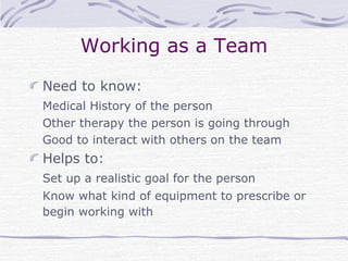 Working as a Team
Need to know:
Medical History of the person
Other therapy the person is going through
Good to interact with others on the team
Helps to:
Set up a realistic goal for the person
Know what kind of equipment to prescribe or
begin working with
 