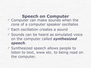 Speech on Computer
Computer can make sounds when the
cone of a computer speaker oscillates
Each oscillation creates a sound
Sounds can be heard as simulated voice
on the computer called synthesized
speech.
Synthesized speech allows people to
listen to text, www etc. to being read on
the computer.
 