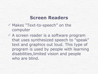 Screen Readers
Makes “Text-to-speech” on the
computer
A screen reader is a software program
that uses synthesized speech to "speak"
text and graphics out loud. This type of
program is used by people with learning
disabilities,limited vision and people
who are blind.
 