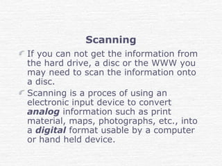 Scanning
If you can not get the information from
the hard drive, a disc or the WWW you
may need to scan the information onto
a disc.
Scanning is a proces of using an
electronic input device to convert
analog information such as print
material, maps, photographs, etc., into
a digital format usable by a computer
or hand held device.
 