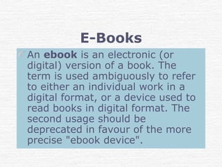 E-Books
An ebook is an electronic (or
digital) version of a book. The
term is used ambiguously to refer
to either an individual work in a
digital format, or a device used to
read books in digital format. The
second usage should be
deprecated in favour of the more
precise "ebook device".
 