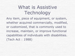 What is Assistive
Technology
Any item, piece of equipment, or system,
whether acquired commercially, modified,
or customized, that is commonly used to
increase, maintain, or improve functional
capabilities of individuals with disabilities.
(Tech Act : 1988)
 
