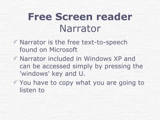 Free Screen reader
Narrator
Narrator is the free text-to-speech
found on Microsoft
Narrator included in Windows XP and
can be accessed simply by pressing the
'windows' key and U.
You have to copy what you are going to
listen to
 