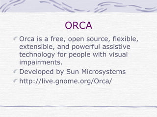 ORCA
Orca is a free, open source, flexible,
extensible, and powerful assistive
technology for people with visual
impairments.
Developed by Sun Microsystems
http://live.gnome.org/Orca/
 