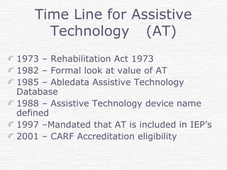 Time Line for Assistive
Technology (AT)
1973 – Rehabilitation Act 1973
1982 – Formal look at value of AT
1985 – Abledata Assistive Technology
Database
1988 – Assistive Technology device name
defined
1997 –Mandated that AT is included in IEP’s
2001 – CARF Accreditation eligibility
 