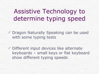 Assistive Technology to
determine typing speed
Dragon Naturally Speaking can be used
with some typing tests
Different input devices like alternate
keyboards – small keys or flat keyboard
show different typing speeds
 