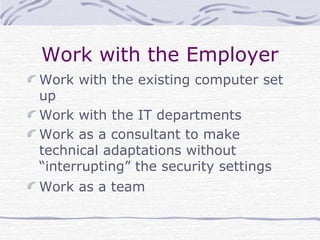 Work with the Employer
Work with the existing computer set
up
Work with the IT departments
Work as a consultant to make
technical adaptations without
“interrupting” the security settings
Work as a team
 