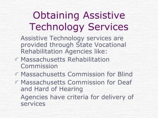 Obtaining Assistive
Technology Services
Assistive Technology services are
provided through State Vocational
Rehabilitation Agencies like:
Massachusetts Rehabilitation
Commission
Massachusetts Commission for Blind
Massachusetts Commission for Deaf
and Hard of Hearing
Agencies have criteria for delivery of
services
 