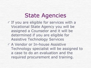 State Agencies
If you are eligible for services with a
Vocational State Agency you will be
assigned a Counselor and it will be
determined if you are eligible for
Assistive Technology Services
A Vendor or In-house Assistive
Technology specialist will be assigned to
a case to do an evaluation and the
required procurement and training.
 