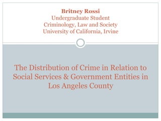 Britney Rossi
Undergraduate Student
Criminology, Law and Society
University of California, Irvine
The Distribution of Crime in Relation to
Social Services & Government Entities in
Los Angeles County
 