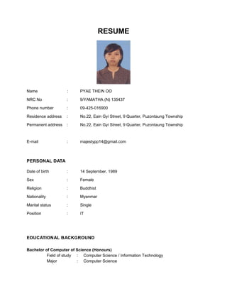RESUME
Name : PYAE THEIN OO
NRC No : 9/YAMATHA (N) 135437
Phone number : 09-425-016900
Residence address : No.22, Eain Gyi Street, 9 Quarter, Puzontaung Township
Permanent address : No.22, Eain Gyi Street, 9 Quarter, Puzontaung Township
E-mail : majestypp14@gmail.com
PERSONAL DATA
Date of birth : 14 September, 1989
Sex : Female
Religion : Buddhist
Nationality : Myanmar
Marital status : Single
Position : IT
EDUCATIONAL BACKGROUND
Bachelor of Computer of Science (Honours)
Field of study : Computer Science / Information Technology
Major : Computer Science
 
