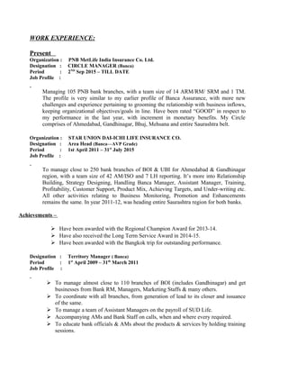 WORK EXPERIENCE:
Present
Organization : PNB MetLife India Insurance Co. Ltd.
Designation : CIRCLE MANAGER (Banca)
Period : 2ND
Sep 2015 – TILL DATE
Job Profile :
Managing 105 PNB bank branches, with a team size of 14 ARM/RM/ SRM and 1 TM.
The profile is very similar to my earlier profile of Banca Assurance, with more new
challenges and experience pertaining to grooming the relationship with business inflows,
keeping organizational objectives/goals in line. Have been rated “GOOD” in respect to
my performance in the last year, with increment in monetary benefits. My Circle
comprises of Ahmedabad, Gandhinagar, Bhuj, Mehsana and entire Saurashtra belt.
Organization : STAR UNION DAI-ICHI LIFE INSURANCE CO.
Designation : Area Head (Banca—AVP Grade)
Period : 1st April 2011 – 31st
July 2015
Job Profile :
To manage close to 250 bank branches of BOI & UBI for Ahmedabad & Gandhinagar
region, with a team size of 42 AM/ISO and 7 LH reporting. It’s more into Relationship
Building, Strategy Designing, Handling Banca Manager, Assistant Manager, Training,
Profitability, Customer Support, Product Mix, Achieving Targets, and Under-writing etc.
All other activities relating to Business Monitoring, Promotion and Enhancements
remains the same. In year 2011-12, was heading entire Saurashtra region for both banks.
Achievements –
 Have been awarded with the Regional Champion Award for 2013-14.
 Have also received the Long Term Service Award in 2014-15.
 Have been awarded with the Bangkok trip for outstanding performance.
Designation : Territory Manager ( Banca)
Period : 1st
April 2009 – 31th
March 2011
Job Profile :
 To manage almost close to 110 branches of BOI (includes Gandhinagar) and get
businesses from Bank RM, Managers, Marketing Staffs & many others.
 To coordinate with all branches, from generation of lead to its closer and issuance
of the same.
 To manage a team of Assistant Managers on the payroll of SUD Life.
 Accompanying AMs and Bank Staff on calls, when and where every required.
 To educate bank officials & AMs about the products & services by holding training
sessions.
 