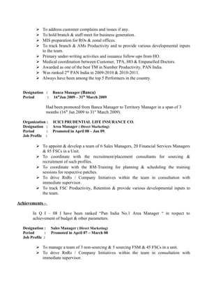  To address customer complains and issues if any.
 To hold branch & staff meet for business generation.
 MIS preparation for ROs & zonal offices.
 To track branch & AMs Productivity and to provide various developmental inputs
to the team.
 Primary under-writing activities and issuance follow-ups from HO.
 Medical coordination between Customer, TPA, HO & Empanelled Doctors.
 Awarded as one of the best TM in Number Productivity, PAN India.
 Was ranked 2nd
PAN India in 2009-2010 & 2010-2011.
 Always have been among the top 5 Performers in the country.
Designation : Banca Manager (Banca)
Period : 16th
Jan 2009 – 31th
March 2009
Had been promoted from Banca Manager to Territory Manager in a span of 3
months (16th
Jan 2009 to 31st
March 2009).
Organization : ICICI PRUDENTIAL LIFE INSURANCE CO.
Designation : Area Manager ( Direct Marketing)
Period : Promoted in April 08 – Jan 09.
Job Profile :
 To appoint & develop a team of 6 Sales Managers, 20 Financial Services Managers
& 85 FSCs in a Unit.
 To coordinate with the recruitment/placement consultants for sourcing &
recruitment of such profiles.
 To coordinate with the RM-Training for planning & scheduling the training
sessions for respective patches.
 To drive RnRs / Company Initiatives within the team in consultation with
immediate supervisor.
 To track FSC Productivity, Retention & provide various developmental inputs to
the team.
Achievements –
In Q I – 08 I have been ranked “Pan India No.1 Area Manager “ in respect to
achievement of budget & other parameters.
Designation : Sales Manager ( Direct Marketing)
Period : Promoted in April 07 – March 08
Job Profile :
 To manage a team of 3 non-sourcing & 5 sourcing FSM & 45 FSCs in a unit.
 To drive RnRs / Company Initiatives within the team in consultation with
immediate supervisor.
 