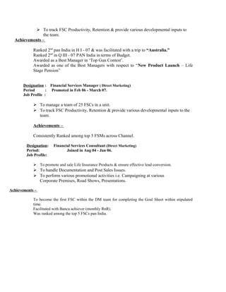  To track FSC Productivity, Retention & provide various developmental inputs to
the team.
Achievements –
Ranked 2nd
pan India in H I - 07 & was facilitated with a trip to “Australia.”
Ranked 2nd
in Q III - 07 PAN India in terms of Budget.
Awarded as a Best Manager in ‘Top Gun Contest’.
Awarded as one of the Best Managers with respect to “New Product Launch – Life
Stage Pension”
Designation : Financial Services Manager ( Direct Marketing)
Period : Promoted in Feb 06 - March 07.
Job Profile :
 To manage a team of 25 FSCs in a unit.
 To track FSC Productivity, Retention & provide various developmental inputs to the
team.
Achievements –
Consistently Ranked among top 5 FSMs across Channel.
Designation: Financial Services Consultant (Direct Marketing)
Period: Joined in Aug 04 - Jan 06.
Job Profile:
 To promote and sale Life Insurance Products & ensure effective lead conversion.
 To handle Documentation and Post Sales Issues.
 To perform various promotional activities i.e. Campaigning at various
Corporate Premises, Road Shows, Presentations.
Achievements –
To become the first FSC within the DM team for completing the Goal Sheet within stipulated
time.
Facilitated with Banca achiever (monthly RnR).
Was ranked among the top 5 FSCs pan India.
 