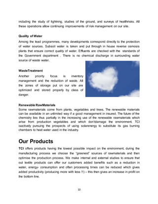 10
including the study of lightning, studies of the ground, and surveys of healthrisks. All
these operations allow continuing improvements of risk management on our site.
Quality of Water
Among the lead programmes, many developments correspond directly to the protection
of water sources. Subsoil water is taken and put through in house reverse osmosis
plants that ensure correct quality of water. Effluents are checked with the standards of
the Government department . There is no chemical discharge in surrounding water
source of waste water.
WasteTreatment
Another priority focus is inventory
management and the reduction of waste. All
the zones of storage put on our site are
optimized and stored properly by class of
danger.
Renewable RawMaterials
Some rawmaterials come from plants, vegetables and trees. The renewable materials
can be available in an unlimited way if a good management in insured. The future of the
chemistry lies thus partially in the increasing use of the renewable rawmaterials which
arise from production vegetables and which don’tdamage the environment. TCI
isactively pursuing the prospects of using solarenergy to substitute its gas burning
chambers to heat water used in the industry.
Our Products
TCI offers products having the lowest possible impact on the environment, during the
manufacturing process we choose the “greenest” sources of rawmaterials and then
optimise the production process. We make internal and external studies to ensure that
out textile products can offer our customers added benefits such as a reduction in
water, energy- consumption and often processing times can be reduced which gives
added productivity (producing more with less !!) – this then gives an increase in profit on
the bottom line.
 