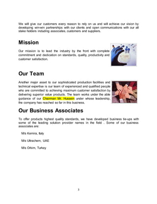 3
We will give our customers every reason to rely on us and will achieve our vision by
developing win-win partnerships with our clients and open communications with our all
stake holders including associates, customers and suppliers.
Mission
Our mission is to lead the industry by the front with complete
commitment and dedication on standards, quality, productivity and
customer satisfaction.
Our Team
Another major asset to our sophisticated production facilities and
technical expertise is our team of experienced and qualified people
who are committed to achieving maximum customer satisfaction by
delivering superior value products. The team works under the able
guidance of our Chairman Mr. Hussein under whose leadership,
the company has reached so far in this business.
Our Business Associates
To offer products highest quality standards, we have developed business tie-ups with
some of the leading solution provider names in the field . Some of our business
associates are:
M/s Kemira, Italy
M/s Ultrachem, UAE
M/s Orkim, Turkey
 