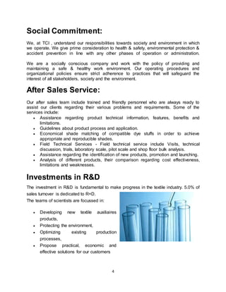 4
Social Commitment:
We, at TCI , understand our responsibilities towards society and environment in which
we operate. We give prime consideration to health & safety, environmental protection &
accident prevention in line with any other phases of operation or administration.
We are a socially conscious company and work with the policy of providing and
maintaining a safe & healthy work environment. Our operating procedures and
organizational policies ensure strict adherence to practices that will safeguard the
interest of all stakeholders, society and the environment.
After Sales Service:
Our after sales team include trained and friendly personnel who are always ready to
assist our clients regarding their various problems and requirements. Some of the
services include:
 Assistance regarding product technical information, features, benefits and
limitations.
 Guidelines about product process and application.
 Economical shade matching of compatible dye stuffs in order to achieve
appropriate and reproducible shades.
 Field Technical Services - Field technical service include Visits, technical
discussion, trials, laboratory scale, pilot scale and shop floor bulk analysis.
 Assistance regarding the identification of new products, promotion and launching.
 Analysis of different products, their comparison regarding cost effectiveness,
limitations and weaknesses.
Investments in R&D
The investment in R&D is fundamental to make progress in the textile industry. 5.0% of
sales turnover is dedicated to R+D.
The teams of scientists are focussed in:
 Developing new textile auxiliaires
products,
 Protecting the environment,
 Optimizing existing production
processes,
 Propose practical, economic and
effective solutions for our customers
 
