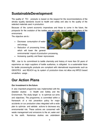 9
SustainableDevelopment
The quality of TCI products is based on the respect for the recommendations of the
strictes tquality standards bound to health and safety and also to the quality of the
selected materials used in production.
Because of the current economic imperatives and those to come in the future, the
prospects for the evolution of the textiles are especially placed under the sphere of the
environment.
The objective are to :
 Decrease consumption of water
and energy,
 Reduction of processing times,
which will lower the general
environmental impact of production processing,
 Increasing quantity and fewer reprocesses
TCI , due to its commitment to textile chemistry and history of more than 50 years of
experience as major suppliers of textile auxiliaries, is obligated to a sustainable future
for textile processing.Its products are compliant with international requirements such as
OEKOTEX and REACH eg its system of production does not allow any NPEO based
emulsifiers usage .
Our Action Plans
Our investment in the future
A very important programme was implemented with the
detailed studies in Health and Safety and the
Environment. The study target is to optimize our aims
and objectives. The programme, is committed within a
framework of a risk prevention policy for major
accidents on our production sites integrated with a wide
plan to optimize and validate actions to decrease any
environmental risk. These actions are concerned with
waste management and emissions to the air, water and
to the earth. Numerous studies are undertaken
 